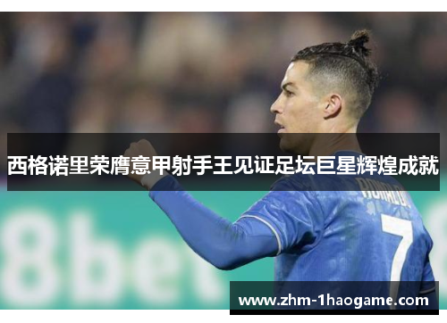 西格诺里荣膺意甲射手王见证足坛巨星辉煌成就