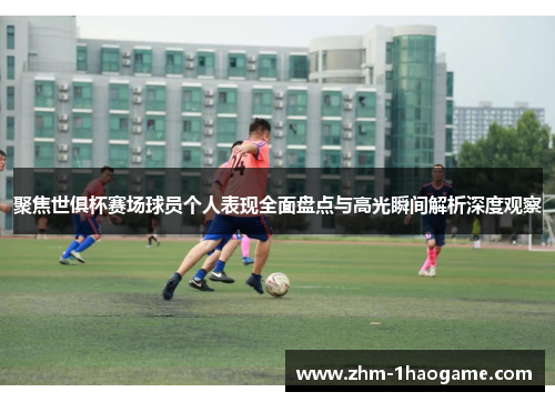 聚焦世俱杯赛场球员个人表现全面盘点与高光瞬间解析深度观察 聚焦世俱杯赛场球员个人表现全面盘点与高光瞬间解析深度观察