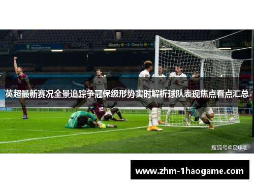 英超最新赛况全景追踪争冠保级形势实时解析球队表现焦点看点汇总 英超最新赛况全景追踪争冠保级形势实时解析球队表现焦点看点汇总