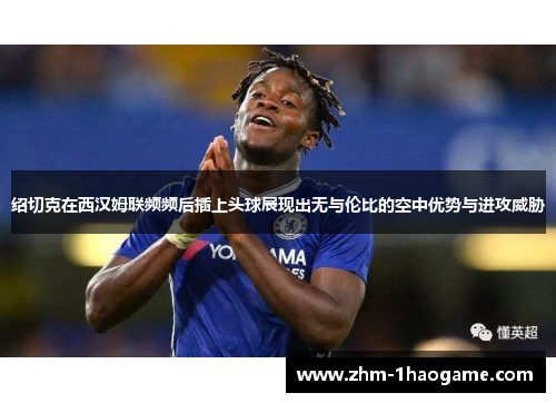 绍切克在西汉姆联频频后插上头球展现出无与伦比的空中优势与进攻威胁