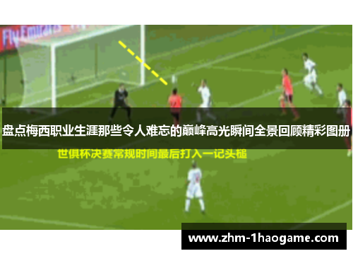 盘点梅西职业生涯那些令人难忘的巅峰高光瞬间全景回顾精彩图册